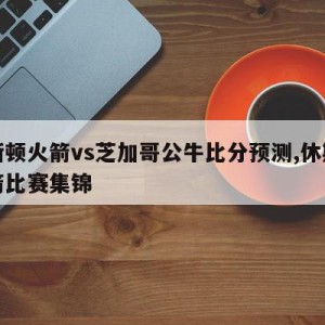 休斯顿火箭vs芝加哥公牛比分预测,休斯顿火箭比赛集锦