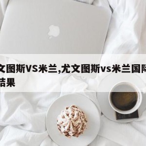 尤文图斯VS米兰,尤文图斯vs米兰国际比赛结果