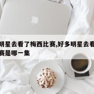 好多明星去看了梅西比赛,好多明星去看了梅西比赛是哪一集