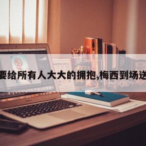 梅西要给所有人大大的拥抱,梅西到场送拥抱