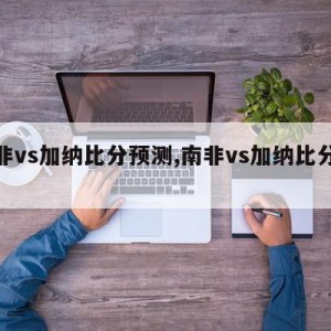 南非vs加纳比分预测,南非vs加纳比分预测