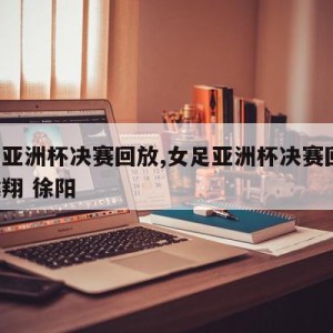 女足亚洲杯决赛回放,女足亚洲杯决赛回放 黄健翔 徐阳