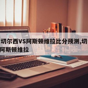 英超切尔西VS阿斯顿维拉比分预测,切尔西 vs 阿斯顿维拉