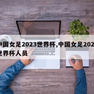 中国女足2023世界杯,中国女足2023世界杯人员