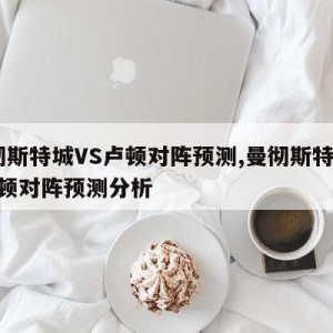 曼彻斯特城VS卢顿对阵预测,曼彻斯特城vs卢顿对阵预测分析