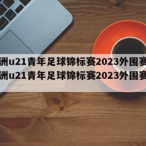 欧洲u21青年足球锦标赛2023外围赛,欧洲u21青年足球锦标赛2023外围赛比分