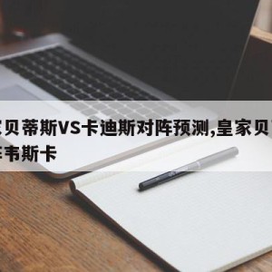 皇家贝蒂斯VS卡迪斯对阵预测,皇家贝蒂斯对阵韦斯卡