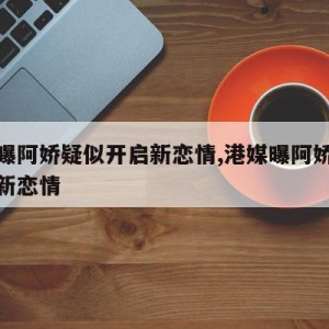 港媒曝阿娇疑似开启新恋情,港媒曝阿娇疑似开启新恋情