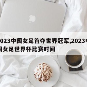 2023中国女足首夺世界冠军,2023中国女足世界杯比赛时间