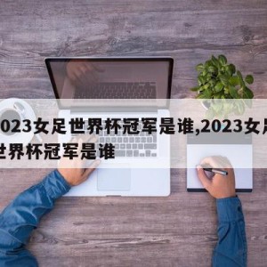 2023女足世界杯冠军是谁,2023女足世界杯冠军是谁