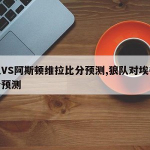 狼队VS阿斯顿维拉比分预测,狼队对埃弗顿比分预测