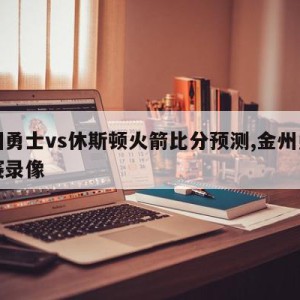 金州勇士vs休斯顿火箭比分预测,金州勇士比赛录像