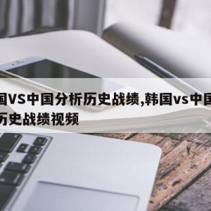 韩国VS中国分析历史战绩,韩国vs中国分析历史战绩视频