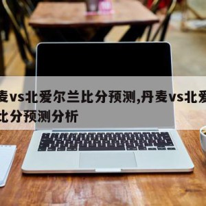 丹麦vs北爱尔兰比分预测,丹麦vs北爱尔兰比分预测分析