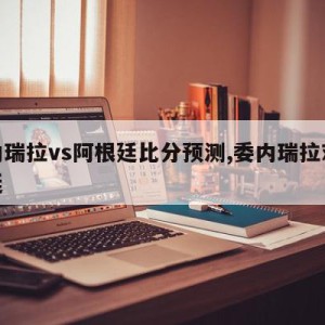 委内瑞拉vs阿根廷比分预测,委内瑞拉对阿根廷