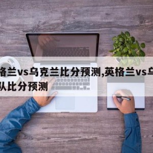 英格兰vs乌克兰比分预测,英格兰vs乌克兰队比分预测