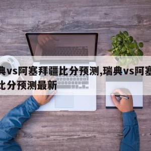 瑞典vs阿塞拜疆比分预测,瑞典vs阿塞拜疆比分预测最新