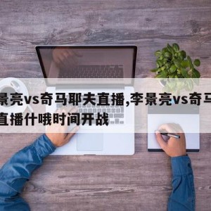 李景亮vs奇马耶夫直播,李景亮vs奇马耶夫直播什哦时间开战