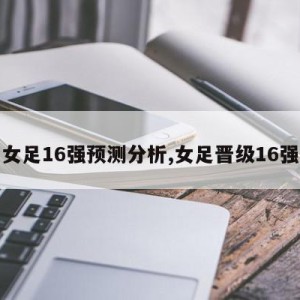 女足16强预测分析,女足晋级16强