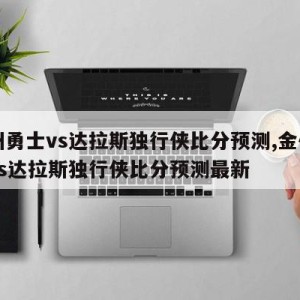 金州勇士vs达拉斯独行侠比分预测,金州勇士vs达拉斯独行侠比分预测最新