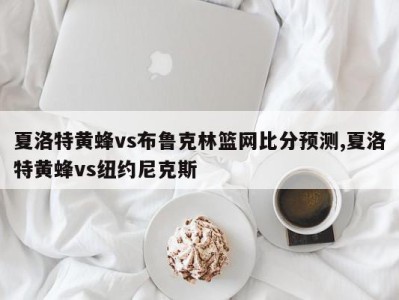 夏洛特黄蜂vs布鲁克林篮网比分预测,夏洛特黄蜂vs纽约尼克斯