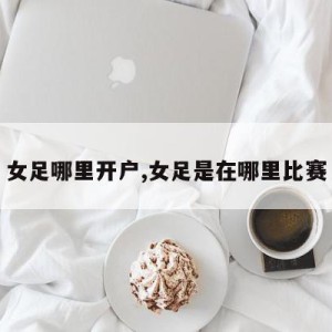 女足哪里开户,女足是在哪里比赛