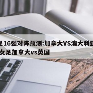 女足16强对阵预测:加拿大VS澳大利亚预测,女足加拿大vs英国