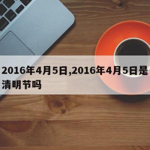 2016年4月5日,2016年4月5日是清明节吗