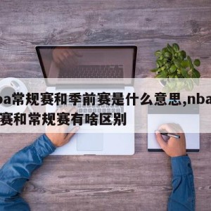 nba常规赛和季前赛是什么意思,nba季前赛和常规赛有啥区别