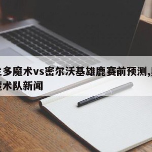 奥兰多魔术vs密尔沃基雄鹿赛前预测,奥兰多魔术队新闻