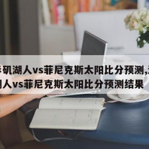 洛杉矶湖人vs菲尼克斯太阳比分预测,洛杉矶湖人vs菲尼克斯太阳比分预测结果