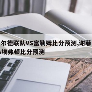 谢菲尔德联队VS富勒姆比分预测,谢菲尔德联vs埃弗顿比分预测