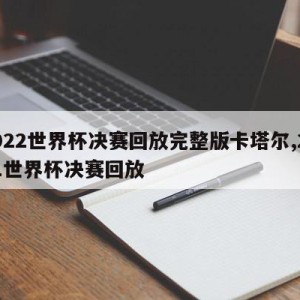 2022世界杯决赛回放完整版卡塔尔,2021世界杯决赛回放