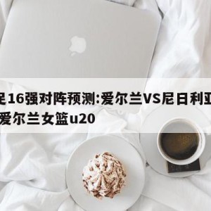 女足16强对阵预测:爱尔兰VS尼日利亚预测,爱尔兰女篮u20