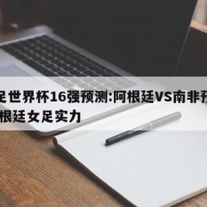 女足世界杯16强预测:阿根廷VS南非预测,阿根廷女足实力