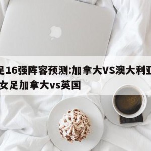 女足16强阵容预测:加拿大VS澳大利亚预测,女足加拿大vs英国