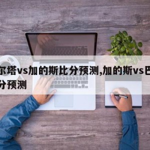 塞尔塔vs加的斯比分预测,加的斯vs巴萨比分预测