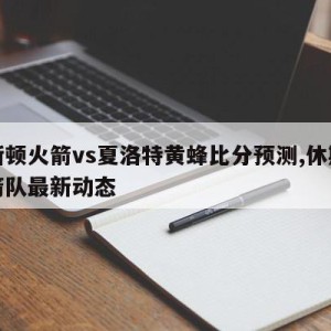 休斯顿火箭vs夏洛特黄蜂比分预测,休斯顿火箭队最新动态