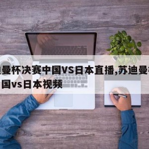 苏迪曼杯决赛中国VS日本直播,苏迪曼杯决赛中国vs日本视频