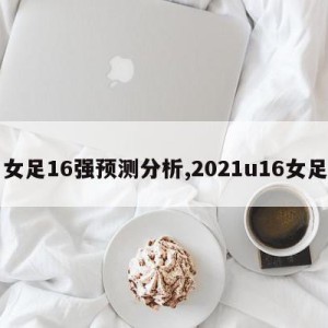 女足16强预测分析,2021u16女足