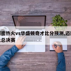 迈阿密热火vs华盛顿奇才比分预测,迈阿密热火总决赛