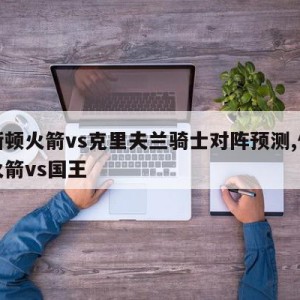 休斯顿火箭vs克里夫兰骑士对阵预测,休斯顿火箭vs国王