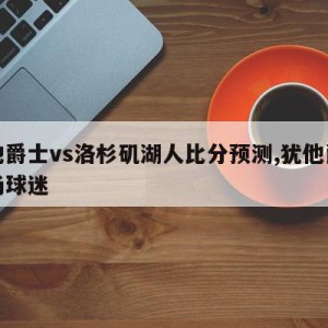 犹他爵士vs洛杉矶湖人比分预测,犹他爵士主场球迷