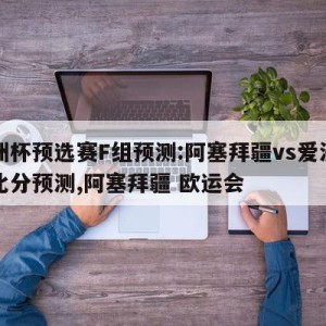 欧洲杯预选赛F组预测:阿塞拜疆vs爱沙尼亚比分预测,阿塞拜疆 欧运会