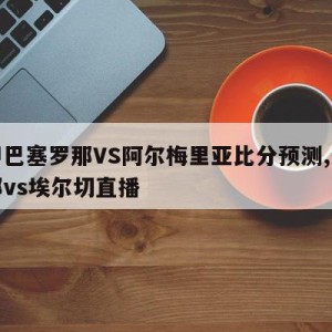 西甲巴塞罗那VS阿尔梅里亚比分预测,巴塞罗那vs埃尔切直播