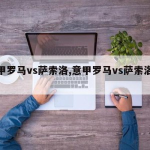 意甲罗马vs萨索洛,意甲罗马vs萨索洛预测