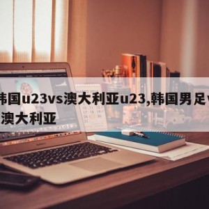 韩国u23vs澳大利亚u23,韩国男足vs澳大利亚