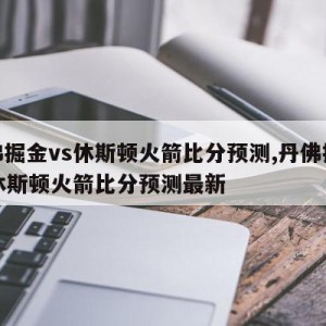 丹佛掘金vs休斯顿火箭比分预测,丹佛掘金vs休斯顿火箭比分预测最新