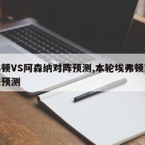 埃弗顿VS阿森纳对阵预测,本轮埃弗顿对战曼联预测