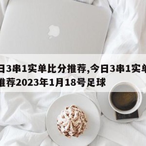 今日3串1实单比分推荐,今日3串1实单比分推荐2023年1月18号足球